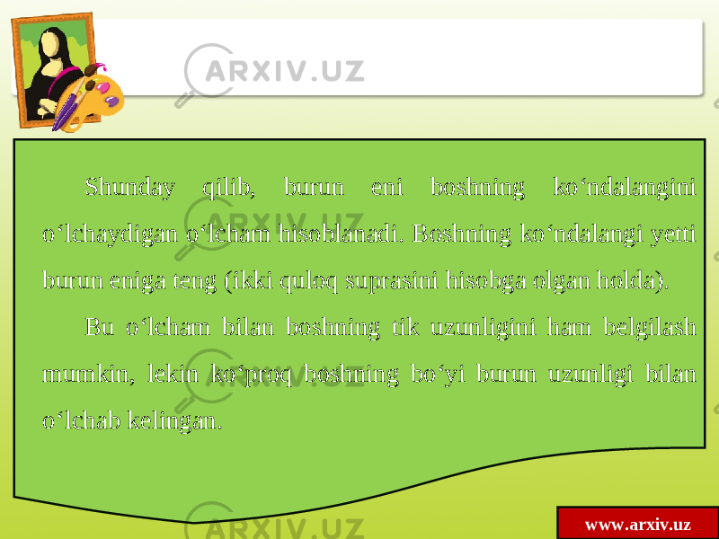 www.arxiv.uzShunday qilib, burun eni boshning ko‘ndalangini o‘lchaydigan o‘lcham hisoblanadi. Boshning ko‘ndalangi yetti burun eniga teng (ikki quloq suprasini hisobga olgan holda). Bu o‘lcham bilan boshning tik uzunligini ham belgilash mumkin, lekin ko‘proq boshning bo‘yi burun uzunligi bilan o‘lchab kelingan. 