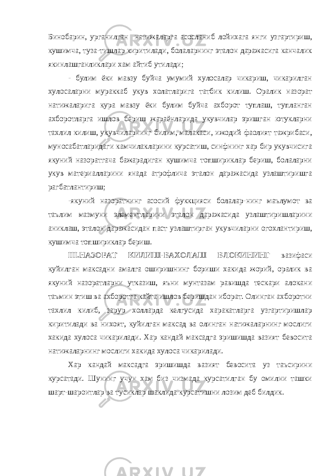 Бинобарин, урганилган натижаларга асосланиб лойихага янги узгартириш, кушимча, туза-тишлар киритилади, болаларнинг эталон даражасига канчалик якинлашганликлари хам айтиб утилади; - булим ёки мавзу буйча умумий хулосалар чикариш, чикарилган хулосаларни мураккаб укув холатларига татбик килиш. Оралик назорат натижаларига кура мавзу ёки булим буйча ахборот туплаш, тупланган ахборотларга ишлов бериш жараёнларида укувчилар эришган ютукларни тахлил килиш, укувчиларнинг билим, малакаси, ижодий фаолият тажрибаси, муносабатларидаги камчилакларини курсатиш, синфнинг хар бир укувчисига якуний назоратгача бажарадиган кушимча топшириклар бериш, болаларни укув материалларини янада атрофлича эталон даражасида узлаштиришга рагбатлантириш; -якуний назоратнинг асосий фуккцияси болалар-нинг маълумот ва таълим мазмуни элементларини эталон даражасида узлаштиришларини аниклаш, эталон даражасидан паст узлаштирган укувчиларни огохлантириш, кушимча топшириклар бериш. III.НАЗОРАТ КИЛИШ-БАХОЛАШ БЛОКИНИНГ вазифаси куйилган максадни амалга оширишнинг бориши хакида жорий, оралик ва якуний назоратларни утказиш, яъни мунтазам равишда тескари алокани таъмин этиш ва ахборотга кайта ишлов беришдан иборат. Олинган ахборотни тахлил килиб, зарур холларда келгусида харакатларга узгартиришлар киритилади ва нихоят, куйилган максад ва олинган натижаларнинг мослиги хакида хулоса чикарилади. Хар кандай максадга эришишда вазият бевосита натижаларнинг мослиги хакида хулоса чикарилади. Хар кандай максадга эришишда вазият бевосита уз таъсирини курсатади. Шунинг учун хам биз чизмада курсатилган бу омилни ташки шарт-шароитлар ва тусиклар шаклида курсатишни лозим деб билдик. 