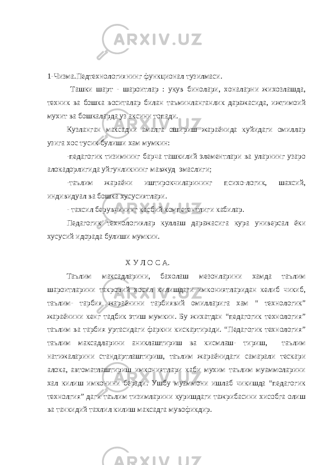 1-Чизма.Педтехнологиянинг функционал тузилмаси. Ташки шарт - шароитлар : укув бинолари, хоналарни жихозлашда, техник ва бошка воситалар билан таъминланганлик даражасида, ижтимоий мухит ва бошкаларда уз аксини топади. Кузланган максадни амалга ошириш жараёнида куйидаги омиллар узига хос тусик булиши хам мумкин: -педагогик тизимнинг барча ташкилий элементлари ва уларнинг узаро алокадорлигида уйгунликнинг мавжуд эмаслиги; -таълим жараёни иштирокчиларининг психо-логик, шахсий, индивидуал ва бошка хусусиятлари. - тахсил берувчининг касбий компетентлиги кабилар. Педагогик технологиялар куллаш даражасига кура универсал ёки хусусий идорада булиши мумкин. Х У Л О С А. Таълим максадларини, бахолаш мезонларини хамда таълим шароитларини такрорий хосил килишдаги имкониятларидан келиб чикиб, таълим- тарбия жараёнини тарбиявий омилларига хам “ технологик” жараёнини кенг тадбик этиш мумкин. Бу жихатдан “педагогик технология” таълим ва тарбия уртасидаги фаркни кискартиради. “Педагогик технология” таълим максадларини аниклаштириш ва кисмлаш- тириш, таълим натижаларини стандартлаштириш, таълим жараёнидаги самарали тескари алока, автоматлаштириш имкониятлари каби мухим таълим муаммоларини хал килиш имконини беради. Ушбу муаммони ишлаб чикишда “педагогик технолгия” даги таълим тизимларини куришдаги тажрибасини хисобга олиш ва танкидий тахлил килиш максадга мувофикдир. 