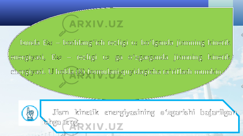 bunda E k1 – boshlang‘ich tezligi υ 1 bo‘lganda jismning kinetik energiyasi, E k2 – tezligi υ 2 ga o‘zgarganda jismning kinetik energiyasi. U holda (8) formulani quyidagicha ta’riflash mumkin: Jism kinetik energiyasining o‘zgarishi bajarilgan ishga teng. 