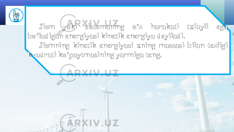 Jism yoki sistemaning o‘z harakati tufayli ega bo‘ladigan energiyasi kinetik energiya deyiladi. Jismning kinetik energiyasi uning massasi bilan tezligi kvadrati ko‘paytmasining yarmiga teng. 