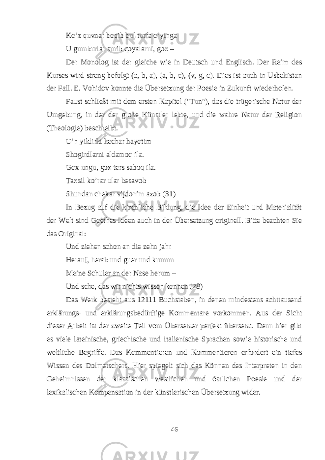 Ko’z quvnar boqib bul turfa o’yinga U gumburlar surib qoyalarni, gox – Der Monolog ist der gleiche wie in Deutsch und Englisch. Der Reim des Kurses wird streng befolgt (a, b, a), (a, b, c), (v, g, c). Dies ist auch in Usbekistan der Fall. E. Vohidov konnte die Übersetzung der Poesie in Zukunft wiederholen. Faust schließt mit dem ersten Kapitel (&#34;Tun&#34;), das die trügerische Natur der Umgebung, in der der große Künstler lebte, und die wahre Natur der Religion (Theologie) beschreibt. O’n yildirki kechar hayotim Shogirdlarni aldamoq ila. Gox ungu, gox ters saboq ila. Taxsil ko’rar ular besavob Shundan chekar vijdonim azob (31) In Bezug auf die kirchliche Bildung, die Idee der Einheit und Materialität der Welt sind Goethes Ideen auch in der Übersetzung originell. Bitte beachten Sie das Original: Und ziehen schon an die zehn jahr Herauf, herab und guer und krumm Meine Schuler an der Nase herum – Und sche, das wir nichts wissen konnen (28) Das Werk besteht aus 12111 Buchstaben, in denen mindestens achttausend erklärungs- und erklärungsbedürftige Kommentare vorkommen. Aus der Sicht dieser Arbeit ist der zweite Teil vom Übersetzer perfekt übersetzt. Denn hier gibt es viele lateinische, griechische und italienische Sprachen sowie historische und weltliche Begriffe. Das Kommentieren und Kommentieren erfordert ein tiefes Wissen des Dolmetschers. Hier spiegelt sich das Können des Interpreten in den Geheimnissen der klassischen westlichen und östlichen Poesie und der lexikalischen Kompensation in der künstlerischen Übersetzung wider. 46 