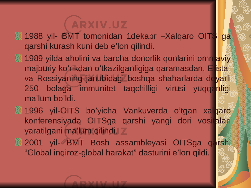 1988 yil- BMT tomonidan 1dekabr –Xalqaro OITS ga qarshi kurash kuni deb e’lon qilindi. 1989 yilda aholini va barcha donorlik qonlarini ommaviy majburiy ko’rikdan o’tkazilganligiga qaramasdan, Elista va Rossiyaning janubidagi boshqa shaharlarda deyarli 250 bolaga immunitet taqchilligi virusi yuqqanligi ma’lum bo’ldi. 1996 yil-OITS bo’yicha Vankuverda o’tgan xalqaro konferensiyada OITSga qarshi yangi dori vositalari yaratilgani ma’lum qilindi. 2001 yil- BMT Bosh assambleyasi OITSga qarshi “Global inqiroz-global harakat” dasturini e’lon qildi. 