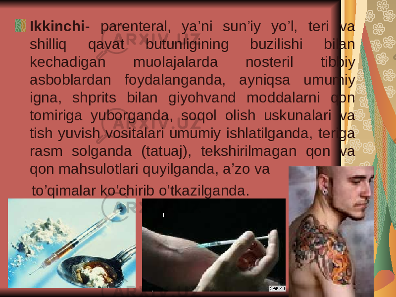 Ikkinchi - parenteral, ya’ni sun’iy yo’l, teri va shilliq qavat butunligining buzilishi bilan kechadigan muolajalarda nosteril tibbiy asboblardan foydalanganda, ayniqsa umumiy igna, shprits bilan giyohvand moddalarni qon tomiriga yuborganda, soqol olish uskunalari va tish yuvish vositalari umumiy ishlatilganda, teriga rasm solganda (tatuaj), tekshirilmagan qon va qon mahsulotlari quyilganda, a’zo va to’qimalar ko’chirib o’tkazilganda. 