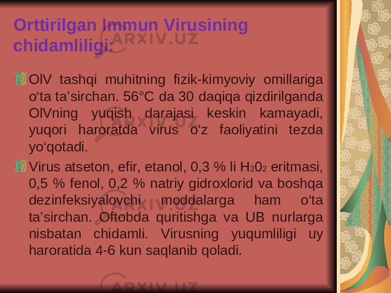 Orttirilgan Immun Virusining chidamliligi: OlV tashqi muhitning fizik-kimyoviy omillariga o‘ta ta’sirchan. 56°C da 30 daqiqa qizdirilganda OlVning yuqish darajasi keskin kamayadi, yuqori haroratda virus o‘z faoliyatini tezda yo‘qotadi. Virus atseton, efir, etanol, 0,3 % li H 2 0 2 eritmasi, 0,5 % fenol, 0,2 % natriy gidroxlorid va boshqa dezinfeksiyalovchi moddalarga ham o‘ta ta’sirchan. Oftobda quritishga va UB nurlarga nisbatan chidamli. Virusning yuqumliligi uy haroratida 4-6 kun saqlanib qoladi. 