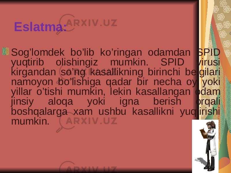 Eslatma: Sog’lomd е k bo’lib ko’ringan odamdan SPID yuqtirib olishingiz mumkin. SPID virusi kirgandan so’ng kasallikning birinchi b е lgilari namoyon bo’lishiga qadar bir n е cha oy yoki yillar o’tishi mumkin, l е kin kasallangan odam jinsiy aloqa yoki igna b е rish orqali boshqalarga xam ushbu kasallikni yuqtirishi mumkin. 