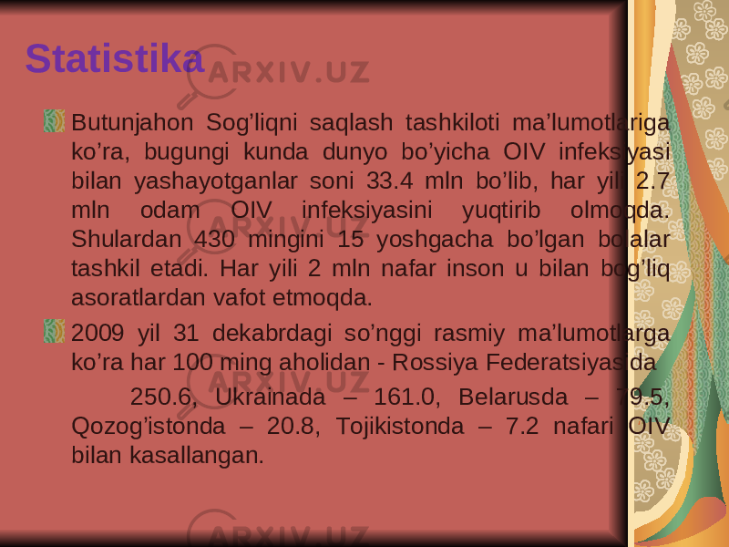 Statistika Butunjahon Sog’liqni saqlash tashkiloti ma’lumotlariga ko’ra, bugungi kunda dunyo bo’yicha OIV infeksiyasi bilan yashayotganlar soni 33.4 mln bo’lib, har yili 2.7 mln odam OIV infeksiyasini yuqtirib olmoqda. Shulardan 430 mingini 15 yoshgacha bo’lgan bolalar tashkil etadi. Har yili 2 mln nafar inson u bilan bog’liq asoratlardan vafot etmoqda. 2009 yil 31 dekabrdagi so’nggi rasmiy ma’lumotlarga ko’ra har 100 ming aholidan - Rossiya Federatsiyasida 250.6, Ukrainada – 161.0, Belarusda – 79.5, Qozog’istonda – 20.8, Tojikistonda – 7.2 nafari OIV bilan kasallangan. 