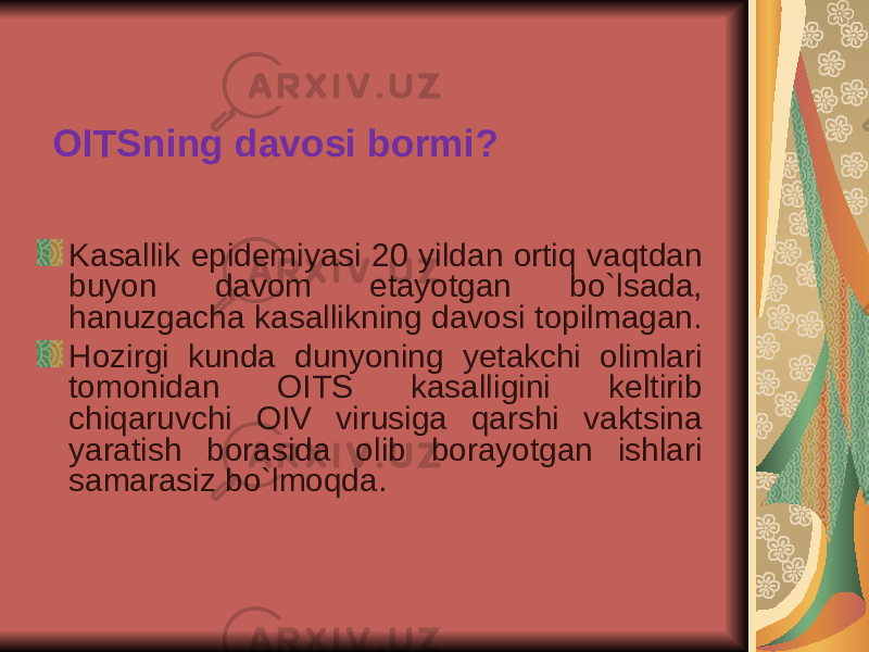 OITSning davosi bormi? Kasallik epidemiyasi 20 yildan ortiq vaqtdan buyon davom etayotgan bo`lsada, hanuzgacha kasallikning davosi topilmagan. Hozirgi kunda dunyoning y etakchi olimlari tomonidan OITS kasalligini keltirib chiqaruvchi OIV virusiga qarshi vaktsina yaratish borasida olib borayotgan ishlari samarasiz bo`lmoqda. 