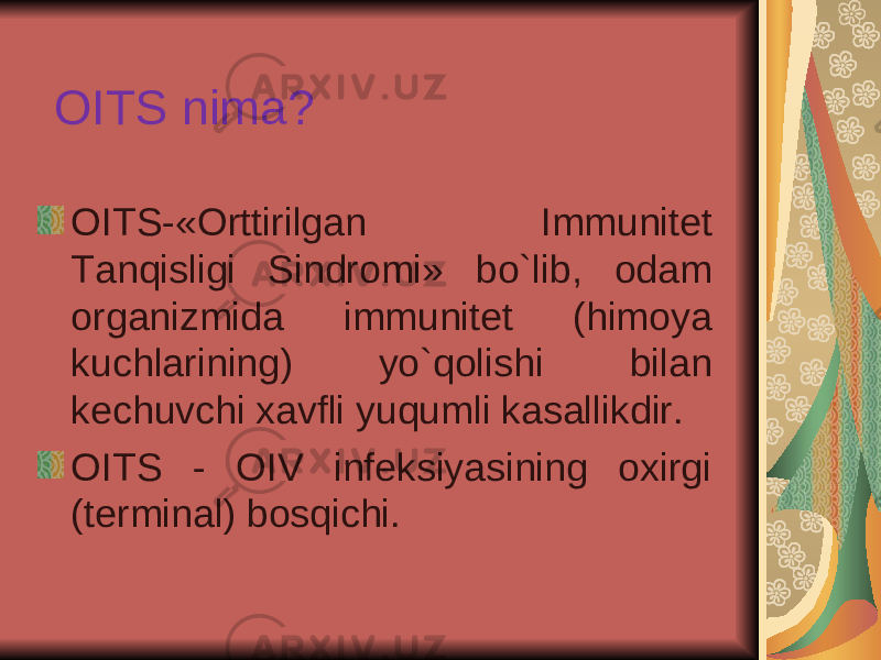 OITS nima? OITS-«Orttirilgan Immunitet Tanqisligi Sindromi» bo`lib, odam organizmida immunitet (himoya kuchlarining) yo`qolishi bilan kechuvchi xavfli yuqumli kasallikdir. OITS - OIV infeksiyasining oxirgi (terminal) bosqichi. 