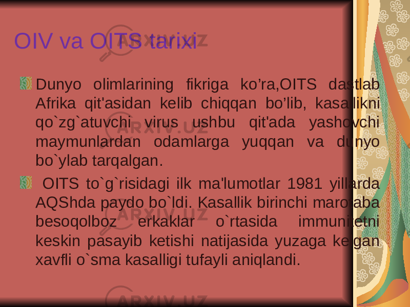 OIV va OITS tarixi Dunyo olimlarining fikriga k o’ ra , OITS dastlab Afrika qit&#39;asidan kelib chiqqan bo’lib, k asallikni qo`zg`atuvchi virus ushbu qit&#39;ada yashovchi maymunlardan odamlarga yuq q an va dunyo bo`ylab tarqalgan. OITS to`g`risidagi i lk ma&#39;lumotlar 1981 yillarda AQShda paydo bo`ldi. Kasallik birinchi marotaba beso q olboz erkaklar o`rtasida immunitetni keskin pasayib ketishi natijasida yuzaga kelgan xavfli o`sma kasalligi tufayli aniqlandi. 