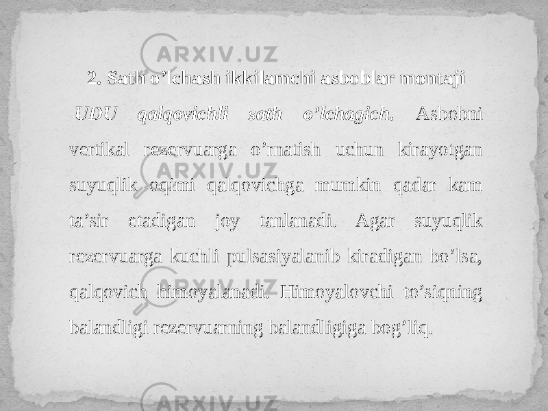 2. Sath o’lchash ikkilamchi asboblar montaji   UDU qalqovichli sath o’lchagich. Asbobni vertikal rezervuarga o’rnatish uchun kirayotgan suyuqlik oqimi qalqovichga mumkin qadar kam ta’sir etadigan joy tanlanadi. Agar suyuqlik rezervuarga kuchli pulsasiyalanib kiradigan bo’lsa, qalqovich himoyalanadi. Himoyalovchi to’siqning balandligi rezervuarning balandligiga bog’liq. 