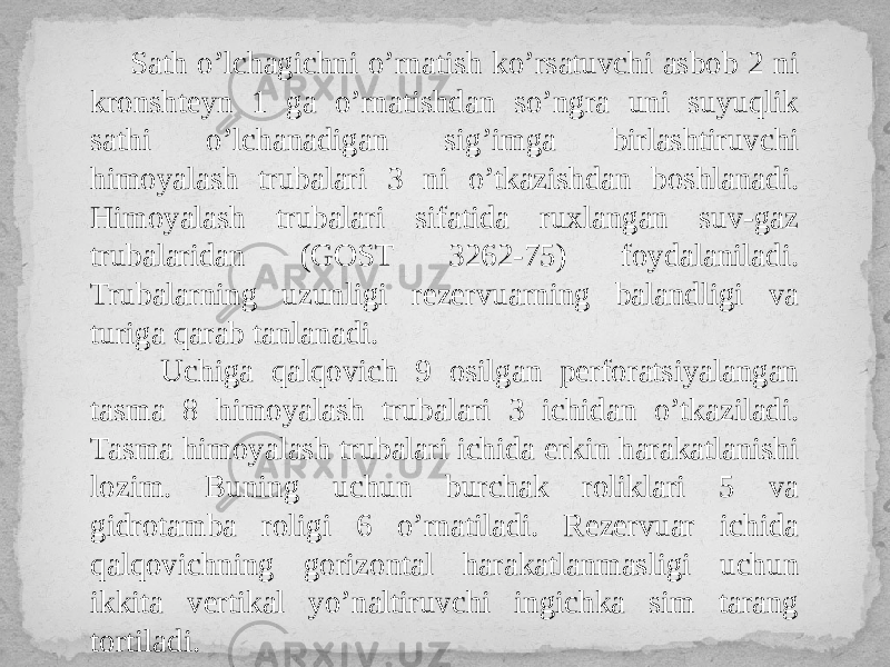  Sath o’lchagichni o’rnatish ko’rsatuvchi asbob 2 ni kronshteyn 1 ga o’rnatishdan so’ngra uni suyuqlik sathi o’lchanadigan sig’imga birlashtiruvchi himoyalash trubalari 3 ni o’tkazishdan boshlanadi. Himoyalash trubalari sifatida ruxlangan suv-gaz trubalaridan (GOST 3262-75) foydalaniladi. Trubalarning uzunligi rezervuarning balandligi va turiga qarab tanlanadi. Uchiga qalqovich 9 osilgan perforatsiyalangan tasma 8 himoyalash trubalari 3 ichidan o’tkaziladi. Tasma himoyalash trubalari ichida erkin harakatlanishi lozim. Buning uchun burchak roliklari 5 va gidrotamba roligi 6 o’rnatiladi. Rezervuar ichida qalqovichning gorizontal harakatlanmasligi uchun ikkita vertikal yo’naltiruvchi ingichka sim tarang tortiladi. 