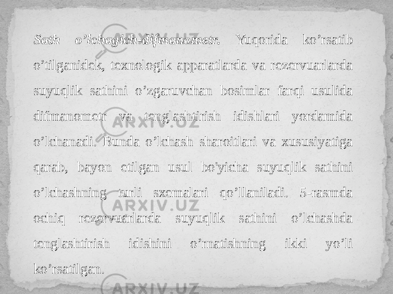 Sath o’lchagich-difmanometr. Yuqorida ko’rsatib o’tilgani dek, texnologik apparatlarda va rezervuarlarda suyuqlik sathini o’zgaruvchan bosimlar farqi usulida difmanometr va tenglashtirish idishlari yordamida o’lchanadi. Bunda o’lchash sharoitlari va xususiyatiga qarab, bayon etilgan usul bo&#39;yicha suyuqlik sathini o’lchashning turli sxemalari qo’llaniladi. 5-rasmda ochiq rezervuarlarda suyuqlik sathini o’lchashda tenglashtirish idishini o’rnatishning ikki yo’li ko’rsatilgan. 