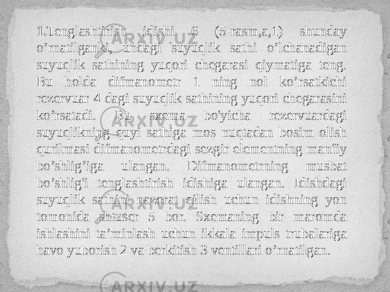 1. Tenglashtirish idishi 6 (5-rasm,a,1) shunday o’rnatilganki, undagi suyuqlik sathi o’lchanadigan suyuqlik sathining yuqori chegarasi qiymatiga teng. Bu holda difmanometr 1 ning nol ko’rsatkichi rezervuar 4 dagi suyuqlik sathining yuqori chegarasini ko’rsatadi. Bu sxema bo&#39;yicha rezervuardagi suyuqlikning quyi sathiga mos nuqtadan bosim olish qurilmasi difmanometrdagi sezgir elementning manfiy bo’shlig’iga ulangan. Difmanometrning musbat bo’shlig&#39;i tenglashtirish idishiga ulangan. Idishdagi suyuqlik sathini nazorat qilish uchun idishning yon tomonida shtuser 5 bor. Sxemaning bir maromda ishlashini ta’minlash uchun ikkala impuls trubalariga havo yuborish 2 va berkitish 3 ventillari o’rnatilgan. 