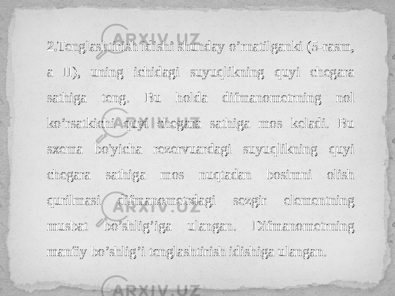 2. Tenglashtirish idishi shunday o’rnatilganki (5-rasm, a II), uning ichidagi suyuqlikning quyi chegara sathiga teng. Bu holda difmanometrning nol ko’rsatkichi quyi chegara sathiga mos keladi. Bu sxema bo&#39;yicha rezervuardagi suyuqlikning quyi chegara sathiga mos nuqtadan bosimni olish qurilmasi difmanometrdagi sezgir elementning musbat bo’shlig’iga ulangan. Difmanometrning manfiy bo’shlig’i tenglashtirish idishiga ulangan. 