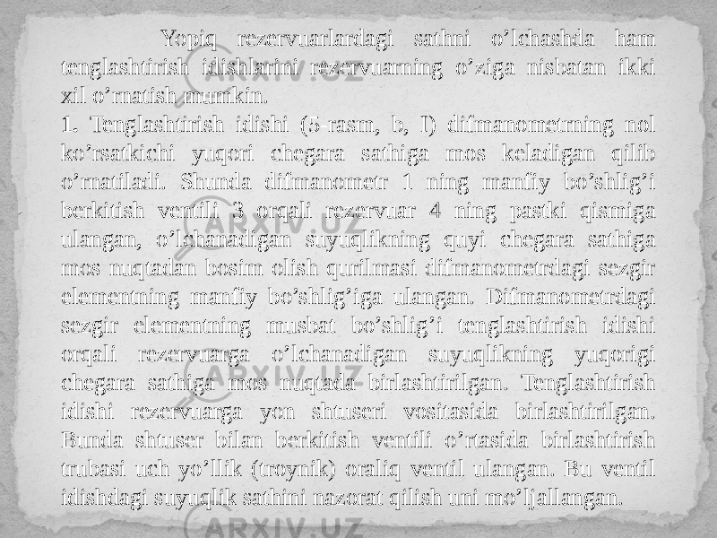  Yopiq rezervuarlardagi sathni o’lchashda ham tenglashtirish idishlarini rezervuarning o’ziga nisbatan ikki xil o’rnatish mumkin. 1. Tenglashtirish idishi (5-rasm, b, I) difmanometrning nol ko’rsatkichi yuqori chegara sathiga mos keladigan qilib o’rnatiladi. Shunda difmanometr 1 ning manfiy bo’shlig’i berkitish ventili 3 orqali rezervuar 4 ning pastki qismiga ulangan, o’lchanadigan suyuqlikning quyi chegara sathiga mos nuqtadan bosim olish qurilmasi difmanometrdagi sezgir elementning manfiy bo’shlig’iga ulangan. Difmanometrdagi sezgir elementning musbat bo’shlig’i tenglashtirish idishi orqali rezervuarga o’lchanadigan suyuqlikning yuqorigi chegara sathiga mos nuqtada birlashtirilgan. Tenglashtirish idishi rezervuarga yon shtuseri vositasida birlashtirilgan. Bunda shtuser bilan berkitish ventili o’rtasida birlashtirish trubasi uch yo’llik (troynik) oraliq ventil ulangan. Bu ventil idishdagi suyuqlik sathini nazorat qilish uni mo’ljallangan. 