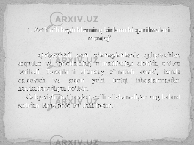 1. Sath o’lchagichlarning birlamchi qurilmalari montaji Qalqovichli sath o’lchagichlar da qalqovichlar, arqonlar va tortqilarning o’rnatilishiga alohida e’tibor beriladi. Tortqilarni shunday o’rnatish keraki, bunda qalqovich va arqon yoki tortqi ishqalanmasdan harakatlanadigan bo’lsin. Qalqovichning harakat yo’li o’lchanadigan eng baland sathdan biroz ortiq bo’lishi lozim. 