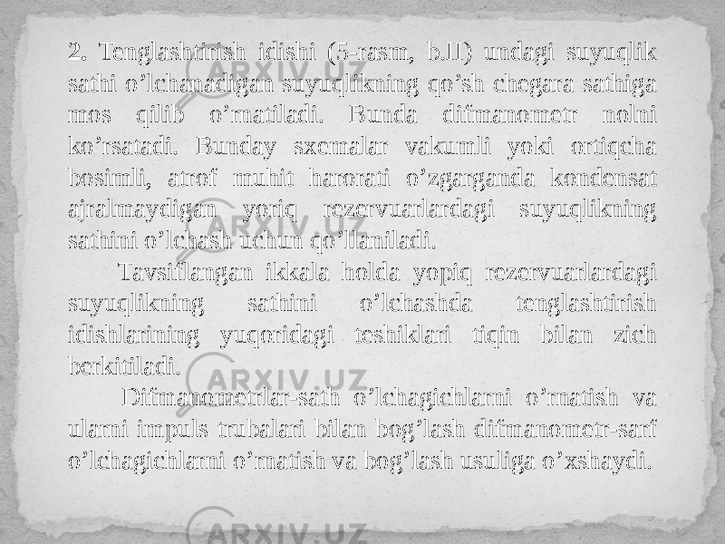 2. Tenglashtirish idishi (5-rasm, b.II) undagi suyuqlik sathi o’lchanadigan suyuqlikning qo’sh chegara sathiga mos qilib o’rnatiladi. Bunda difmanometr nolni ko’rsatadi. Bunday sxemalar vakumli yoki ortiqcha bosimli, atrof muhit harorati o’zgarganda kondensat ajralmaydigan yoriq rezervuarlardagi suyuqlikning sathini o’lchash uchun qo’llaniladi. Tavsiflangan ikkala holda yopiq rezervuarlardagi suyuqlikning sathini o’lchashda tenglashtirish idishlarining yuqoridagi teshiklari tiqin bilan zich berkitiladi. Difmanometrlar-sath o’lchagichlarni o’rnatish va ularni impuls trubalari bilan bog’lash difmanometr-sarf o’lchagichlarni o’rnatish va bog’lash usuliga o’xshaydi. 