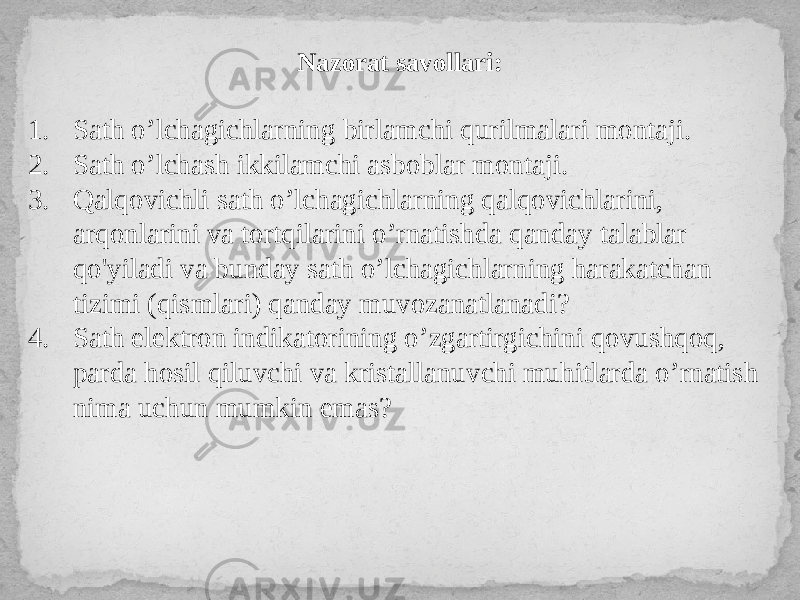 Nazorat savollari: 1. Sath o’lchagichlarning birlamchi qurilmalari montaji. 2. Sath o’lchash ikkilamchi asboblar montaji. 3. Qalqovichli sath o’lchagichlarning qalqovichlarini, arqonlarini va tortqilarini o’rnatishda qanday talablar qo&#39;yiladi va bunday sath o’lchagichlarning harakatchan tizimi (qismlari) qanday muvozanatlanadi? 4. Sath elektron indikatorining o’zgartirgichini qovushqoq, parda hosil qiluvchi va kristallanuvchi muhitlarda o’rnatish nima uchun mumkin emas? 