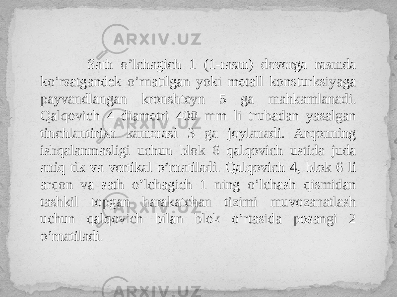  Sath o’lchagich 1 (1-rasm) devorga rasmda ko’rsatgandek o’rnatilgan yoki metall konsturksiyaga payvandlangan kronshteyn 5 ga mahkamlanadi. Qalqovich 4 diametri 400 mm li trubadan yasalgan tinchlantirish kamerasi 3 ga joylanadi. Arqonning ishqalanmasligi uchun blok 6 qalqovich ustida juda aniq tik va vertikal o’rnatiladi. Qalqovich 4, blok 6 li arqon va sath o’lchagich 1 ning o’lchash qismidan tashkil topgan harakatchan tizimi muvozanatlash uchun qalqovich bilan blok o’rtasida posangi 2 o’rnatiladi. 