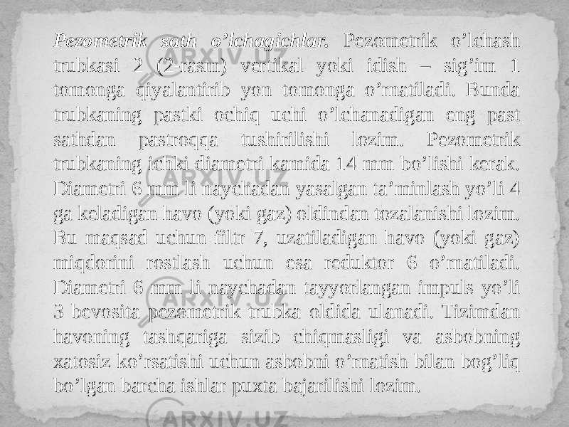 Pezometrik sath o’lchagichlar. Pezometrik o’lchash trubkasi 2 (2-rasm) vertikal yoki idish – sig’im 1 tomonga qiyalantirib yon tomonga o’rnatiladi. Bunda trubkaning pastki ochiq uchi o’lchanadigan eng past sathdan pastroqqa tushirilishi lozim. Pezometrik trubkaning ichki diametri kamida 14 mm bo’lishi kerak. Diametri 6 mm li naychadan yasalgan ta’minlash yo’li 4 ga keladigan havo (yoki gaz) oldindan tozalanishi lozim. Bu maqsad uchun filtr 7, uzatiladigan havo (yoki gaz) miqdorini rostlash uchun esa reduktor 6 o’rnatiladi. Diametri 6 mm li naychadan tayyorlangan impuls yo’li 3 bevosita pezometrik trubka oldida ulanadi. Tizimdan havoning tashqariga sizib chiqmasligi va asbobning xatosiz ko’rsatishi uchun asbobni o’rnatish bilan bog’liq bo’lgan barcha ishlar puxta bajarilishi lozim. 