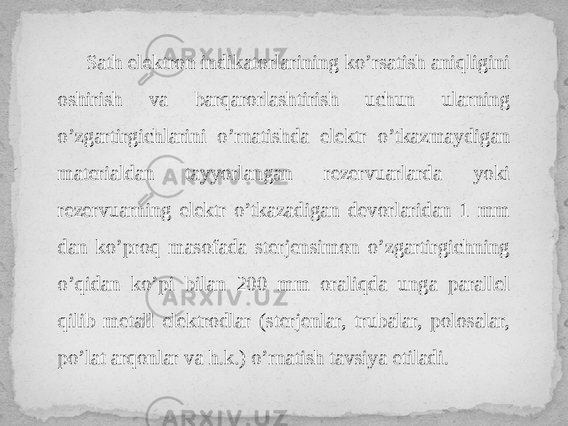  Sath elektron indikatorlarining ko’rsatish aniqligini oshirish va barqarorlashtirish uchun ularning o’zgartirgichlarini o’rnatishda elektr o’tkazmaydigan materialdan tayyorlangan rezervuarlarda yoki rezervuarning elektr o’tkazadigan devorlaridan 1 mm dan ko’proq masofada sterjensimon o’zgartirgichning o’qidan ko’pi bilan 200 mm oraliqda unga parallel qilib metall elektrodlar (sterjenlar, trubalar, polosalar, po’lat arqonlar va h.k.) o’rnatish tavsiya etiladi. 