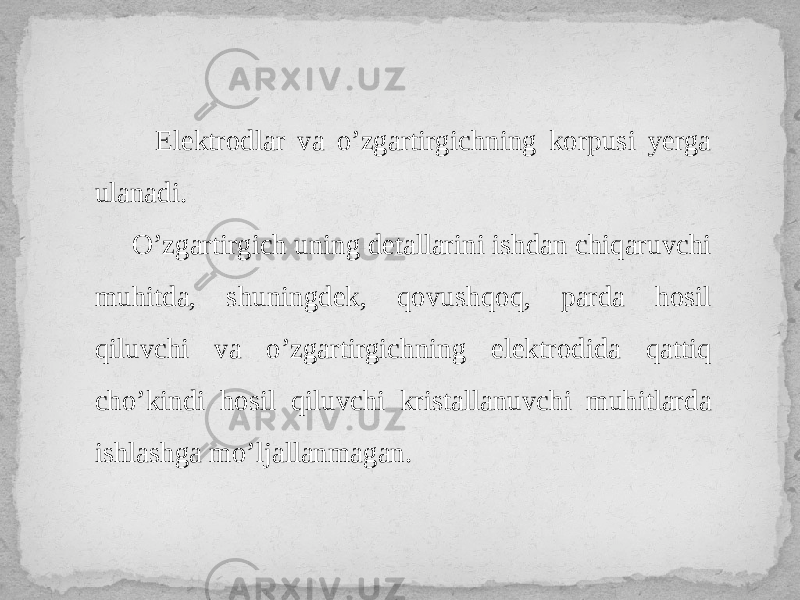  Elektrodlar va o’zgartirgichning korpusi yerga ulanadi. O’zgartirgich uning detallarini ishdan chiqaruvchi muhitda, shuningdek, qovushqoq, parda hosil qiluvchi va o’zgartirgichning elektrodida qattiq cho’kindi hosil qiluvchi kristallanuvchi muhitlarda ishlashga mo’ljallanmagan. 