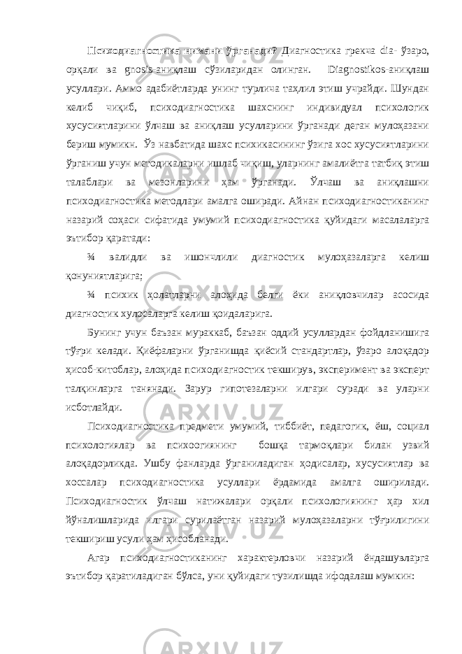 Психодиагностика нимани ўрганади? Диагностика грекча dia- ўзаро, орқали ва gnosis-аниқлаш сўзиларидан олинган. Diagnostikos-аниқлаш усуллари. Аммо адабиётларда унинг турлича таҳлил этиш учрайди. Шундан келиб чиқиб, психодиагностика шахснинг индивидуал психологик хусусиятларини ўлчаш ва аниқлаш усулларини ўрганади деган мулоҳазани бериш мумикн. Ўз навбатида шахс психикасининг ўзига хос хусусиятларини ўрганиш учун методикаларни ишлаб чиқиш, уларнинг амалиётга татбиқ этиш талаблари ва мезонларини ҳам ўрганади. Ўлчаш ва аниқлашни психодиагностика методлари амалга оширади. Айнан психодиагностиканинг назарий соҳаси сифатида умумий психодиагностика қуйидаги масалаларга эътибор қаратади: ¾ валидли ва ишончлили диагностик мулоҳазаларга келиш қонуниятларига; ¾ психик ҳолатларни алоҳида белги ёки аниқловчилар асосида диагностик хулосаларга келиш қоидаларига. Бунинг учун баъзан мураккаб, баъзан оддий усуллардан фойдланишига тўғри келади. Қиёфаларни ўрганишда қиёсий стандартлар, ўзаро алоқадор ҳисоб-китоблар, алоҳида психодиагностик текширув, эксперимент ва эксперт талқинларга танянади. Зарур гипотезаларни илгари суради ва уларни исботлайди. Психодиагностика предмети умумий, тиббиёт, педагогик, ёш, социал психологиялар ва психоогиянинг бошқа тармоқлари билан узвий алоқадорликда. Ушбу фанларда ўрганиладиган ҳодисалар, хусусиятлар ва хоссалар психодиагностика усуллари ёрдамида амалга оширилади. Психодиагностик ўлчаш натижалари орқали психологиянинг ҳар хил йўналишларида илгари сурилаётган назарий мулоҳазаларни тўғрилигини текшириш усули ҳам ҳисобланади. Агар психодиагностиканинг характерловчи назарий ёндашувларга эътибор қаратиладиган бўлса, уни қуйидаги тузилишда ифодалаш мумкин: 