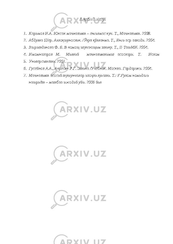 Адабиётлар : 1. Каримов И.А. Юксак маънавият – енгилмас куч. Т., Маънавият. 2008. 2. Абдулла Шер. Ахлоқшунослик. /Ўқув қўлланма. Т., Янги аср авлоди. 2004. 3. Загритдинова Ф. Б. В помощ изучающим этику. Т., II-ТашМИ. 2004. 4. Имомназаров М. Миллий маънавиятимиз асослари. Т. Ислом 5. Университети. 2001. 6. Гусейнов А.А., Апресян Р.Г. Этика /Учебник. Москва. Гардарики. 2004. 7. Маънавият асосий тушунчалар изоҳли луғати. Т.: Ғ.Ғулом номидаги нашриёт – матбаа ижодий уйи. 2009 йил 