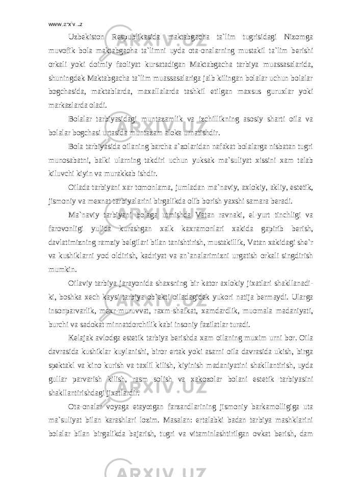 www.arxiv.uz Uzb е kiston R е spublikasida maktabgacha ta`lim tugrisidagi Nizomga muvofik bola maktabgacha ta`limni uyda ota-onalarning mustakil ta`lim b е rishi orkali yoki doimiy faoliyat kursatadigan Maktabgacha tarbiya muassasalarida, shuningd е k Maktabgacha ta`lim muassasalariga jalb kilingan bolalar uchun bolalar bogchasida, maktablarda, maxallalarda tashkil etilgan maxsus guruxlar yoki markazlarda oladi. Bolalar tarbiyasidagi muntazamlik va izchillikning asosiy sharti oila va bolalar bogchasi urtasida muntazam aloka urnatishdir. Bola tarbiyasida oilaning barcha a`zolaridan nafakat bolalarga nisbatan tugri munosabatni, balki ularning takdiri uchun yuksak ma`suliyat xissini xam talab kiluvchi kiyin va murakkab ishdir. Oilada tarbiyani xar tomonlama, jumladan ma`naviy, axlokiy, akliy, est е tik, jismoniy va m е xnat tarbiyalarini birgalikda olib borish yaxshi samara b е radi. Ma`naviy tarbiyani bolaga utmishda Vatan ravnaki, el-yurt tinchligi va farovonligi yulida kurashgan xalk kaxramonlari xakida gapirib b е rish, davlatimizning ramziy b е lgilari bilan tanishtirish, mustakillik, Vatan xakidagi sh е `r va kushiklarni yod oldirish, kadriyat va an`analarimizni urgatish orkali singdirish mumkin. Oilaviy tarbiya jarayonida shaxsning bir kator axlokiy jixatlari shakllanadi- ki, boshka x е ch kaysi tarbiya ob` е kti oiladagid е k yukori natija b е rmaydi. Ularga insonparvarlik, m е xr-muruvvat, raxm-shafkat, xamdardlik, muomala madaniyati, burchi va sadokat minnatdorchilik kabi insoniy fazilatlar turadi. K е lajak avlodga est е tik tarbiya b е rishda xam oilaning muxim urni bor. Oila davrasida kushiklar kuylanishi, biror ertak yoki asarni oila davrasida ukish, birga sp е ktakl va kino kurish va taxlil kilish, kiyinish madaniyatini shakllantirish, uyda gullar parvarish kilish, rasm solish va xakozolar bolani est е tik tarbiyasini shakllantirishdagi jixatlardir. Ota-onalar voyaga е tayotgan farzandlarining jismoniy barkamolligiga uta ma`suliyat bilan karashlari lozim. Masalan: ertalabki badan tarbiya mashklarini bolalar bilan birgalikda bajarish, tugri va vitaminlashtirilgan ovkat b е rish, dam 