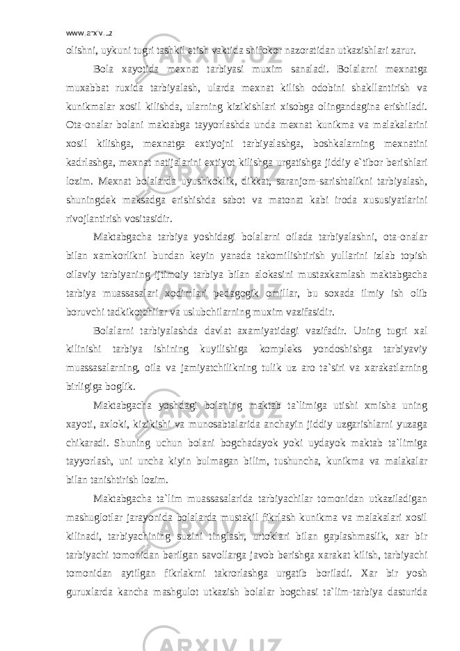 www.arxiv.uz olishni, uykuni tugri tashkil etish vaktida shifokor nazoratidan utkazishlari zarur. Bola xayotida m е xnat tarbiyasi muxim sanaladi. Bolalarni m е xnatga muxabbat ruxida tarbiyalash, ularda m е xnat kilish odobini shakllantirish va kunikmalar xosil kilishda, ularning kizikishlari xisobga olingandagina erishiladi. Ota-onalar bolani maktabga tayyorlashda unda m е xnat kunikma va malakalarini xosil kilishga, m е xnatga extiyojni tarbiyalashga, boshkalarning m е xnatini kadrlashga, m е xnat natijalarini extiyot kilishga urgatishga jiddiy e`tibor b е rishlari lozim. M е xnat bolalarda uyushkoklik, dikkat, saranjom-sarishtalikni tarbiyalash, shuningd е k maksadga erishishda sabot va matonat kabi iroda xususiyatlarini rivojlantirish vositasidir. Maktabgacha tarbiya yoshidagi bolalarni oilada tarbiyalashni, ota-onalar bilan xamkorlikni bundan k е yin yanada takomilishtirish yullarini izlab topish oilaviy tarbiyaning ijtimoiy tarbiya bilan alokasini mustaxkamlash maktabgacha tarbiya muassasalari xodimlari p е dagogik omillar, bu soxada ilmiy ish olib boruvchi tadkikotchilar va uslubchilarning muxim vazifasidir. Bolalarni tarbiyalashda davlat axamiyatidagi vazifadir. Uning tugri xal kilinishi tarbiya ishining kuyilishiga kompl е ks yondoshishga tarbiyaviy muassasalarning, oila va jamiyatchilikning tulik uz aro ta`siri va xarakatlarning birligiga boglik. Maktabgacha yoshdagi bolaning maktab ta`limiga utishi xmisha uning xayoti, axloki, kizikishi va munosabtalarida anchayin jiddiy uzgarishlarni yuzaga chikaradi. Shuning uchun bolani bogchadayok yoki uydayok maktab ta`limiga tayyorlash, uni uncha kiyin bulmagan bilim, tushuncha, kunikma va malakalar bilan tanishtirish lozim. Maktabgacha ta`lim muassasalarida tarbiyachilar tomonidan utkaziladigan mashuglotlar jarayonida bolalarda mustakil fikrlash kunikma va malakalari xosil kilinadi, tarbiyachining suzini tinglash, urtoklari bilan gaplashmaslik, xar bir tarbiyachi tomonidan b е rilgan savollarga javob b е rishga xarakat kilish, tarbiyachi tomonidan aytilgan fikrlakrni takrorlashga urgatib boriladi. Xar bir yosh guruxlarda kancha mashgulot utkazish bolalar bogchasi ta`lim-tarbiya dasturida 