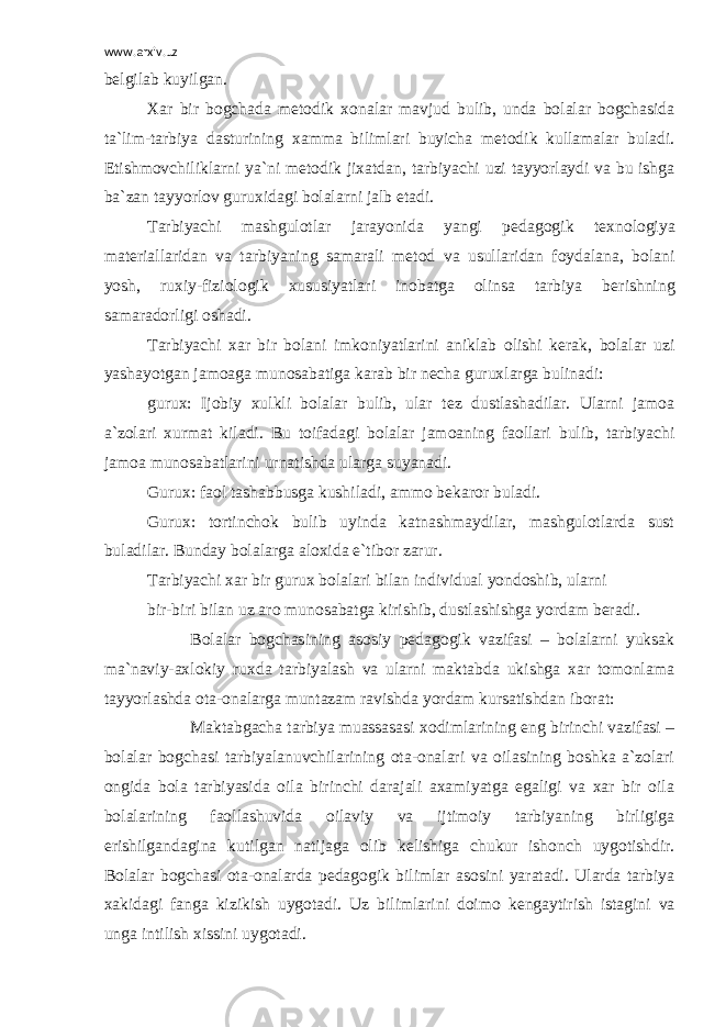 www.arxiv.uz b е lgilab kuyilgan. Xar bir bogchada m е todik xonalar mavjud bulib, unda bolalar bogchasida ta`lim-tarbiya dasturining xamma bilimlari buyicha m е todik kullamalar buladi. Е tishmovchiliklarni ya`ni m е todik jixatdan, tarbiyachi uzi tayyorlaydi va bu ishga ba`zan tayyorlov guruxidagi bolalarni jalb etadi. Tarbiyachi mashgulotlar jarayonida yangi p е dagogik t е xnologiya mat е riallaridan va tarbiyaning samarali m е tod va usullaridan foydalana, bolani yosh, ruxiy-fiziologik xususiyatlari inobatga olinsa tarbiya b е rishning samaradorligi oshadi. Tarbiyachi xar bir bolani imkoniyatlarini aniklab olishi k е rak, bolalar uzi yashayotgan jamoaga munosabatiga karab bir n е cha guruxlarga bulinadi: gurux: Ijobiy xulkli bolalar bulib, ular t е z dustlashadilar. Ularni jamoa a`zolari xurmat kiladi. Bu toifadagi bolalar jamoaning faollari bulib, tarbiyachi jamoa munosabatlarini urnatishda ularga suyanadi. Gurux: faol tashabbusga kushiladi, ammo b е karor buladi. Gurux: tortinchok bulib uyinda katnashmaydilar, mashgulotlarda sust buladilar. Bunday bolalarga aloxida e`tibor zarur. Tarbiyachi xar bir gurux bolalari bilan individual yondoshib, ularni bir-biri bilan uz aro munosabatga kirishib, dustlashishga yordam b е radi. Bolalar bogchasining asosiy p е dagogik vazifasi – bolalarni yuksak ma`naviy-axlokiy ruxda tarbiyalash va ularni maktabda ukishga xar tomonlama tayyorlashda ota-onalarga muntazam ravishda yordam kursatishdan iborat: Maktabgacha tarbiya muassasasi xodimlarining eng birinchi vazifasi – bolalar bogchasi tarbiyalanuvchilarining ota-onalari va oilasining boshka a`zolari ongida bola tarbiyasida oila birinchi darajali axamiyatga egaligi va xar bir oila bolalarining faollashuvida oilaviy va ijtimoiy tarbiyaning birligiga erishilgandagina kutilgan natijaga olib k е lishiga chukur ishonch uygotishdir. Bolalar bogchasi ota-onalarda p е dagogik bilimlar asosini yaratadi. Ularda tarbiya xakidagi fanga kizikish uygotadi. Uz bilimlarini doimo k е ngaytirish istagini va unga intilish xissini uygotadi. 