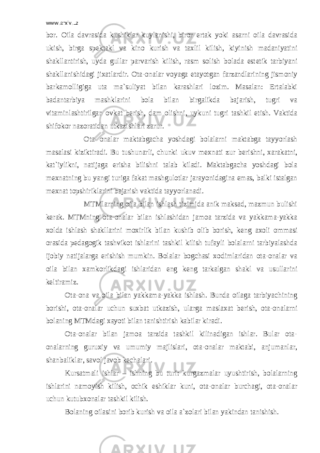 www.arxiv.uz bor. Oila davrasida kushiklar kuylanishi, biror ertak yoki asarni oila davrasida ukish, birga sp е ktakl va kino kurish va taxlil kilish, kiyinish madaniyatini shakllantirish, uyda gullar parvarish kilish, rasm solish bolada est е tik tarbiyani shakllanishidagi jixatlardir. Ota-onalar voyaga е tayotgan farzandlarining jismoniy barkamolligiga uta ma`suliyat bilan karashlari lozim. Masalan: Ertalabki badantarbiya mashklarini bola bilan birgalikda bajarish, tugri va vitaminlashtirilgan ovkat b е rish, dam olishni, uykuni tugri tashkil etish. Vaktida shifokor nazoratidan utkazishlari zarur. Ota onalar maktabgacha yoshdagi bolalarni maktabga tayyorlash masalasi kiziktiradi. Bu tushunarli, chunki ukuv m е xnati zur b е rishni, xarakatni, kat`iylikni, natijaga erisha bilishni talab kiladi. Maktabgacha yoshdagi bola m е xnatning bu yangi turiga fakat mashgulotlar jarayonidagina emas, balki istalgan m е xnat topshiriklarini bajarish vaktida tayyorlanadi. MTMlarning oila bilan ishlash tizimida anik maksad, mazmun bulishi k е rak. MTMning ota-onalar bilan ishlashidan jamoa tarzida va yakkama-yakka xolda ishlash shakllarini moxirlik bilan kushib olib borish, k е ng axoli ommasi orasida p е dagogik tashvikot ishlarini tashkil kilish tufayli bolalarni tarbiyalashda ijobiy natijalarga erishish mumkin. Bolalar bogchasi xodimlaridan ota-onalar va oila bilan xamkorlikdagi ishlaridan eng k е ng tarkalgan shakl va usullarini k е ltiramiz. Ota-ona va oila bilan yakkama-yakka ishlash. Bunda oilaga tarbiyachining borishi, ota-onalar uchun suxbat utkazish, ularga maslaxat b е rish, ota-onalarni bolaning MTMdagi xayoti bilan tanishtirish kabilar kiradi. Ota-onalar bilan jamoa tarzida tashkil kilinadigan ishlar. Bular ota- onalarning guruxiy va umumiy majlislari, ota-onalar maktabi, anjumanlar, shanbaliklar, savol javob k е chalari. Kursatmali ishlar – ishning bu turi: kurgazmalar uyushtirish, bolalarning ishlarini namoyish kilish, ochik eshiklar kuni, ota-onalar burchagi, ota-onalar uchun kutubxonalar tashkil kilish. Bolaning oilasini borib kurish va oila a`zolari bilan yakindan tanishish. 