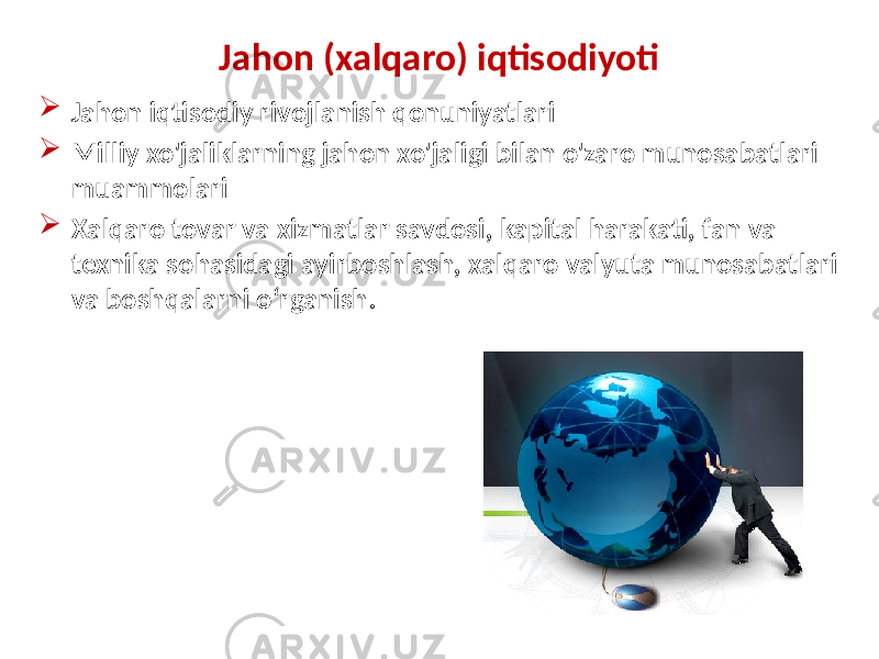 Jahon (xalqaro) iqtisodiyoti  Jahon iqtisodiy rivojlanish qonuniyatlari  Milliy xo&#39;jaliklarning jahon xo&#39;jaligi bilan o&#39;zaro munosabatlari muammolari  Xalqaro tovar va xizmatlar savdosi, kapital harakati, fan va texnika sohasidagi ayirboshlash, xalqaro valyuta munosabatlari va boshqalarni o‘rganish. 