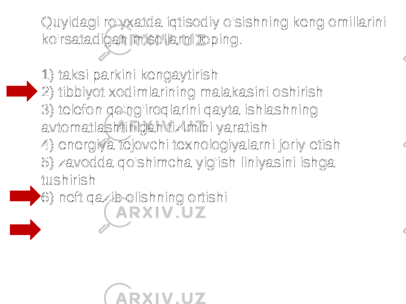 Quyidagi ro&#39;yxatda iqtisodiy o&#39;sishning keng omillarini ko&#39;rsatadigan misollarni toping.   1) taksi parkini kengaytirish 2) tibbiyot xodimlarining malakasini oshirish 3) telefon qo&#39;ng&#39;iroqlarini qayta ishlashning avtomatlashtirilgan tizimini yaratish 4) energiya tejovchi texnologiyalarni joriy etish 5) zavodda qo&#39;shimcha yig&#39;ish liniyasini ishga tushirish 6) neft qazib olishning ortishi 