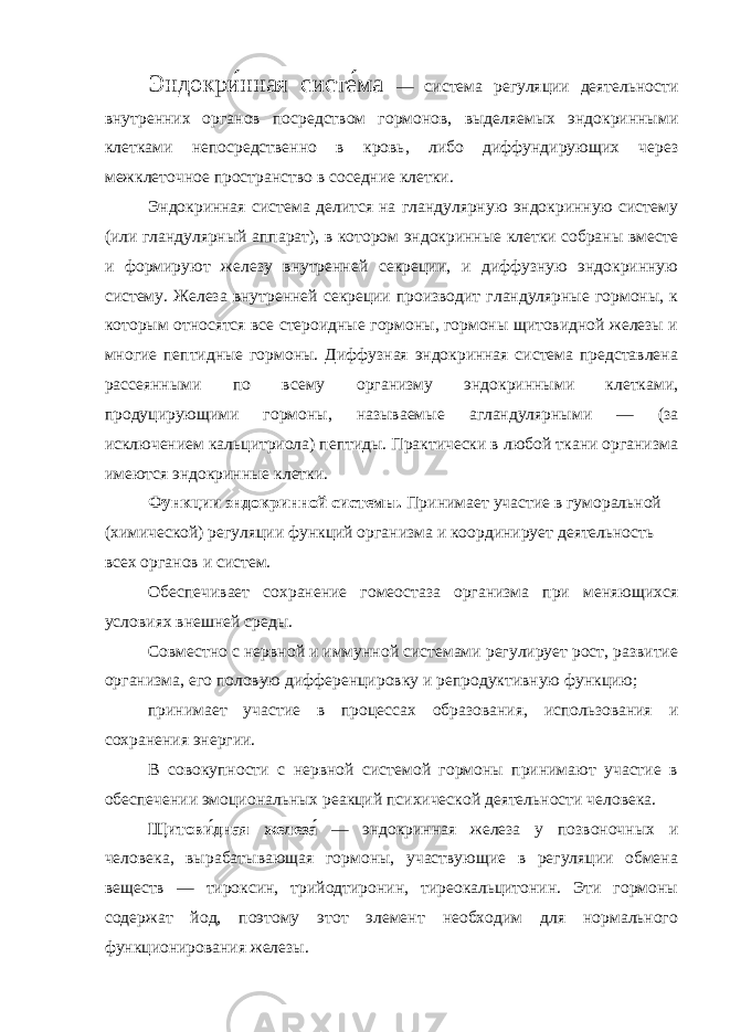 Эндокри́нная систе́ма — система регуляции деятельности внутренних органов посредством гормонов, выделяемых эндокринными клетками непосредственно в кровь, либо диффундирующих через межклеточное пространство в соседние клетки. Эндокринная система делится на гландулярную эндокринную систему (или гландулярный аппарат), в котором эндокринные клетки собраны вместе и формируют железу внутренней секреции, и диффузную эндокринную систему. Железа внутренней секреции производит гландулярные гормоны, к которым относятся все стероидные гормоны, гормоны щитовидной железы и многие пептидные гормоны. Диффузная эндокринная система представлена рассеянными по всему организму эндокринными клетками, продуцирующими гормоны, называемые агландулярными — (за исключением кальцитриола) пептиды. Практически в любой ткани организма имеются эндокринные клетки. Функции эндокринной системы. Принимает участие в гуморальной (химической) регуляции функций организма и координирует деятельность всех органов и систем. Обеспечивает сохранение гомеостаза организма при меняющихся условиях внешней среды. Совместно с нервной и иммунной системами регулирует рост, развитие организма, его половую дифференцировку и репродуктивную функцию; принимает участие в процессах образования, использования и сохранения энергии. В совокупности с нервной системой гормоны принимают участие в обеспечении эмоциональных реакций психической деятельности человека. Щитови́дная железа́ — эндокринная железа у позвоночных и человека, вырабатывающая гормоны, участвующие в регуляции обмена веществ — тироксин, трийодтиронин, тиреокальцитонин. Эти гормоны содержат йод, поэтому этот элемент необходим для нормального функционирования железы. 