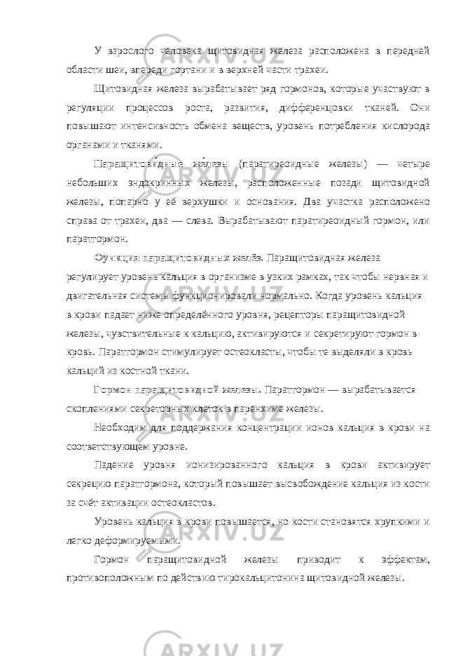 У взрослого человека щитовидная железа расположена в передней области шеи, впереди гортани и в верхней части трахеи. Щитовидная железа вырабатывает ряд гормонов, которые участвуют в регуляции процессов роста, развития, дифференцовки тканей. Они повышают интенсивность обмена веществ, уровень потребления кислорода органами и тканями. Паращитови́дные же́лезы (паратиреоидные железы) — четыре небольших эндокринных железы, расположенные позади щитовидной железы, попарно у её верхушки и основания. Два участка расположено справа от трахеи, два — слева. Вырабатывают паратиреоидный гормон, или паратгормон. Функция паращитовидных желёз. Паращитовидная железа регулирует уровень кальция в организме в узких рамках, так чтобы нервная и двигательная системы функционировали нормально. Когда уровень кальция в крови падает ниже определённого уровня, рецепторы паращитовидной железы, чувствительные к кальцию, активируются и секретируют гормон в кровь. Паратгормон стимулирует остеокласты, чтобы те выделяли в кровь кальций из костной ткани. Гормон паращитовидной железы. Паратгормон — вырабатывается скоплениями секреторных клеток в паренхиме железы. Необходим для поддержания концентрации ионов кальция в крови на соответствующем уровне. Падение уровня ионизированного кальция в крови активирует секрецию паратгормона, который повышает высвобождение кальция из кости за счёт активации остеокластов. Уровень кальция в крови повышается, но кости становятся хрупкими и легко деформируемыми. Гормон паращитовидной железы приводит к эффектам, противоположным по действию тирокальцитонина щитовидной железы. 