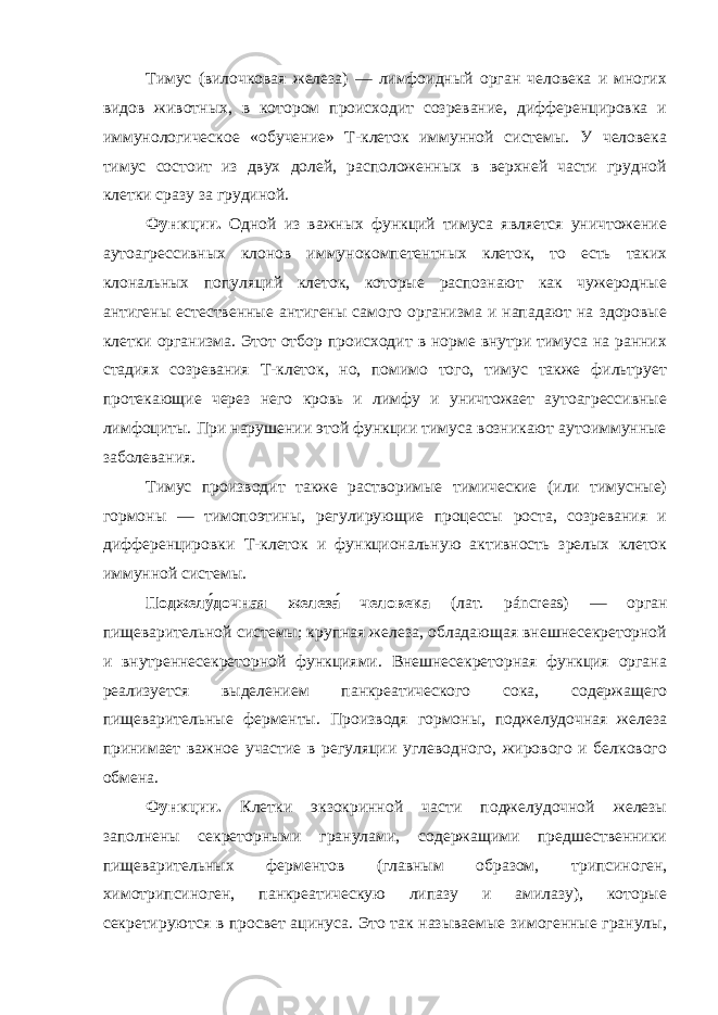 Тимус (вилочковая железа) — лимфоидный орган человека и многих видов животных, в котором происходит созревание, дифференцировка и иммунологическое «обучение» T-клеток иммунной системы. У человека тимус состоит из двух долей, расположенных в верхней части грудной клетки сразу за грудиной. Функции. Одной из важных функций тимуса является уничтожение аутоагрессивных клонов иммунокомпетентных клеток, то есть таких клональных популяций клеток, которые распознают как чужеродные антигены естественные антигены самого организма и нападают на здоровые клетки организма. Этот отбор происходит в норме внутри тимуса на ранних стадиях созревания Т-клеток, но, помимо того, тимус также фильтрует протекающие через него кровь и лимфу и уничтожает аутоагрессивные лимфоциты. При нарушении этой функции тимуса возникают аутоиммунные заболевания. Тимус производит также растворимые тимические (или тимусные) гормоны — тимопоэтины, регулирующие процессы роста, созревания и дифференцировки Т-клеток и функциональную активность зрелых клеток иммунной системы. Поджелу́дочная железа́ человека (лат. páncreas) — орган пищеварительной системы; крупная железа, обладающая внешнесекреторной и внутреннесекреторной функциями. Внешнесекреторная функция органа реализуется выделением панкреатического сока, содержащего пищеварительные ферменты. Производя гормоны, поджелудочная железа принимает важное участие в регуляции углеводного, жирового и белкового обмена. Функции. Клетки экзокринной части поджелудочной железы заполнены секреторными гранулами, содержащими предшественники пищеварительных ферментов (главным образом, трипсиноген, химотрипсиноген, панкреатическую липазу и амилазу), которые секретируются в просвет ацинуса. Это так называемые зимогенные гранулы, 