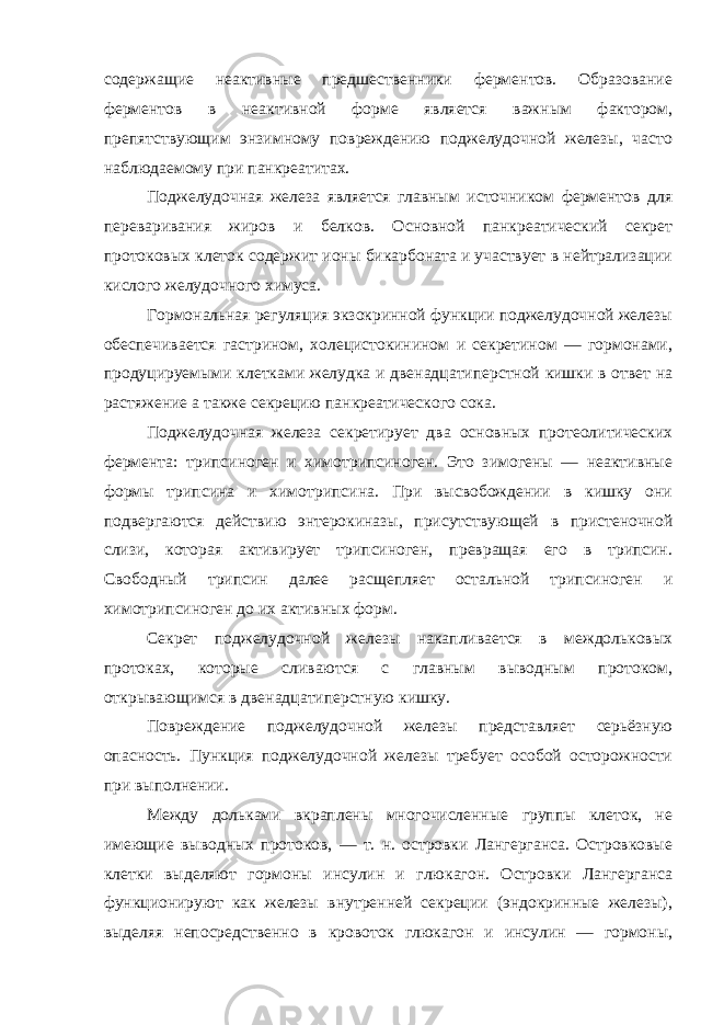 содержащие неактивные предшественники ферментов. Образование ферментов в неактивной форме является важным фактором, препятствующим энзимному повреждению поджелудочной железы, часто наблюдаемому при панкреатитах. Поджелудочная железа является главным источником ферментов для переваривания жиров и белков. Основной панкреатический секрет протоковых клеток содержит ионы бикарбоната и участвует в нейтрализации кислого желудочного химуса. Гормональная регуляция экзокринной функции поджелудочной железы обеспечивается гастрином, холецистокинином и секретином — гормонами, продуцируемыми клетками желудка и двенадцатиперстной кишки в ответ на растяжение а также секрецию панкреатического сока. Поджелудочная железа секретирует два основных протеолитических фермента: трипсиноген и химотрипсиноген. Это зимогены — неактивные формы трипсина и химотрипсина. При высвобождении в кишку они подвергаются действию энтерокиназы, присутствующей в пристеночной слизи, которая активирует трипсиноген, превращая его в трипсин. Свободный трипсин далее расщепляет остальной трипсиноген и химотрипсиноген до их активных форм. Секрет поджелудочной железы накапливается в междольковых протоках, которые сливаются с главным выводным протоком, открывающимся в двенадцатиперстную кишку. Повреждение поджелудочной железы представляет серьёзную опасность. Пункция поджелудочной железы требует особой осторожности при выполнении. Между дольками вкраплены многочисленные группы клеток, не имеющие выводных протоков, — т. н. островки Лангерганса. Островковые клетки выделяют гормоны инсулин и глюкагон. Островки Лангерганса функционируют как железы внутренней секреции (эндокринные железы), выделяя непосредственно в кровоток глюкагон и инсулин — гормоны, 