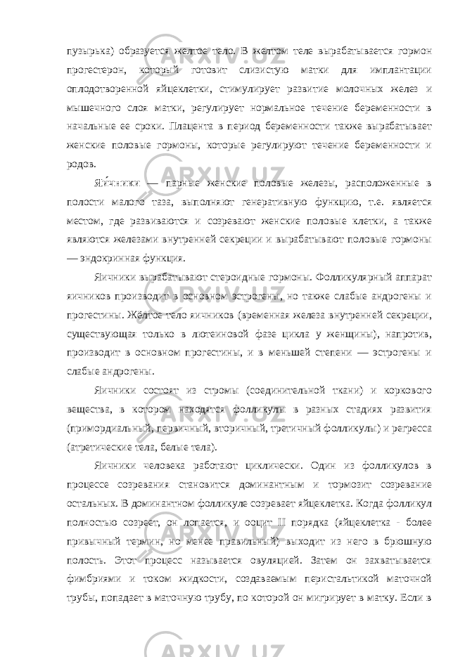 пузырька) образуется желтое тело. В желтом теле вырабатывается гормон прогестерон, который готовит слизистую матки для имплантации оплодотворенной яйцеклетки, стимулирует развитие молочных желез и мышечного слоя матки, регулирует нормальное течение беременности в начальные ее сроки. Плацента в период беременности также вырабатывает женские половые гормоны, которые регулируют течение беременности и родов. Яи́чники — парные женские половые железы, расположенные в полости малого таза, выполняют генеративную функцию, т.е. является местом, где развиваются и созревают женские половые клетки, а также являются железами внутренней секреции и вырабатывают половые гормоны — эндокринная функция. Яичники вырабатывают стероидные гормоны. Фолликулярный аппарат яичников производит в основном эстрогены, но также слабые андрогены и прогестины. Жёлтое тело яичников (временная железа внутренней секреции, существующая только в лютеиновой фазе цикла у женщины), напротив, производит в основном прогестины, и в меньшей степени — эстрогены и слабые андрогены. Яичники состоят из стромы (соединительной ткани) и коркового вещества, в котором находятся фолликулы в разных стадиях развития (примордиальный, первичный, вторичный, третичный фолликулы) и регресса (атретические тела, белые тела). Яичники человека работают циклически. Один из фолликулов в процессе созревания становится доминантным и тормозит созревание остальных. В доминантном фолликуле созревает яйцеклетка. Когда фолликул полностью созреет, он лопается, и ооцит II порядка (яйцеклетка - более привычный термин, но менее правильный) выходит из него в брюшную полость. Этот процесс называется овуляцией. Затем он захватывается фимбриями и током жидкости, создаваемым перистальтикой маточной трубы, попадает в маточную трубу, по которой он мигрирует в матку. Если в 