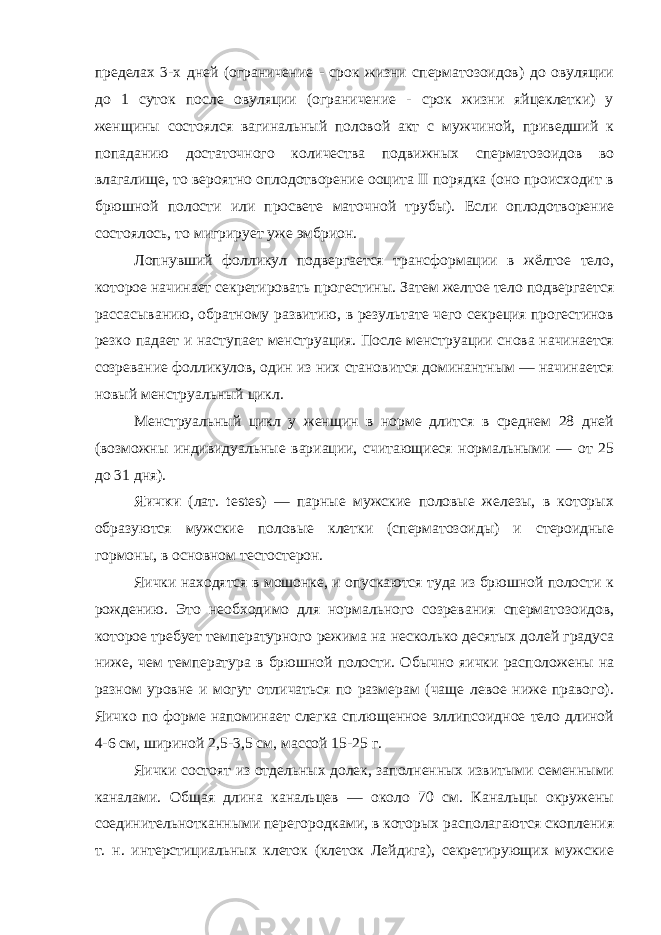 пределах 3-х дней (ограничение - срок жизни сперматозоидов) до овуляции до 1 суток после овуляции (ограничение - срок жизни яйцеклетки) у женщины состоялся вагинальный половой акт с мужчиной, приведший к попаданию достаточного количества подвижных сперматозоидов во влагалище, то вероятно оплодотворение ооцита II порядка (оно происходит в брюшной полости или просвете маточной трубы). Если оплодотворение состоялось, то мигрирует уже эмбрион. Лопнувший фолликул подвергается трансформации в жёлтое тело, которое начинает секретировать прогестины. Затем желтое тело подвергается рассасыванию, обратному развитию, в результате чего секреция прогестинов резко падает и наступает менструация. После менструации снова начинается созревание фолликулов, один из них становится доминантным — начинается новый менструальный цикл. Менструальный цикл у женщин в норме длится в среднем 28 дней (возможны индивидуальные вариации, считающиеся нормальными — от 25 до 31 дня). Яички (лат. testes) — парные мужские половые железы, в которых образуются мужские половые клетки (сперматозоиды) и стероидные гормоны, в основном тестостерон. Яички находятся в мошонке, и опускаются туда из брюшной полости к рождению. Это необходимо для нормального созревания сперматозоидов, которое требует температурного режима на несколько десятых долей градуса ниже, чем температура в брюшной полости. Обычно яички расположены на разном уровне и могут отличаться по размерам (чаще левое ниже правого). Яичко по форме напоминает слегка сплющенное эллипсоидное тело длиной 4-6 см, шириной 2,5-3,5 см, массой 15-25 г. Яички состоят из отдельных долек, заполненных извитыми семенными каналами. Общая длина канальцев — около 70 см. Канальцы окружены соединительнотканными перегородками, в которых располагаются скопления т. н. интерстициальных клеток (клеток Лейдига), секретирующих мужские 