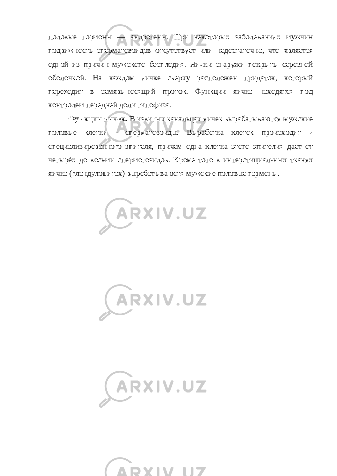 половые гормоны — андрогены. При некоторых заболеваниях мужчин подвижность сперматозоидов отсутствует или недостаточна, что является одной из причин мужского бесплодия. Яички снаружи покрыты серозной оболочкой. На каждом яичке сверху расположен придаток, который переходит в семявыносящий проток. Функции яичка находятся под контролем передней доли гипофиза. Функции яичек. В извитых канальцах яичек вырабатываются мужские половые клетки - сперматозоиды. Выработка клеток происходит и специализированного эпителя, причем одна клетка этого эпителия дает от четырёх до восьми спермотозидов. Кроме того в интерстициальных тканях яичка (гландулоцитах) выробатываюстя мужские половые гармоны. 