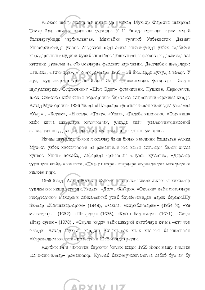 Атокли шоир носир ва драматург Аскад Мухтор Фаргона шахрида Темир йул ишчиси оиласида тугилди. У 11 ёшида отасидан етим колиб болалартуйида тарбияланган. Мактабни тугатиб Узбекистон Давлат Университетида укиди. Андижон педагогика институтида узбек адабиёти кафедарсининг мудири булиб ишлайди. Тошкентдаги фаолияти давомида эса купгина рузнома ва ойномаларда фаолият юритавди. Дастлабки шеърлари: «Тилак», «Тонг эди», «Тотли дамлар» 1935 – 38 йилларда вужудга келди. У жуда куп асарлар яратиш билан бирга таржимонлик фаолияти билан шугулланради. Софоклнинг «Шох Эдип» фожиасини, Пушкин, Лермонтов, Блок, Симонов каби санъаткорларнинг бир катор асарларини таржима килди. Аскад Мухторнинг 1966 йилда «Шеърлар» туплами эълон килинди.Тупламда «Умр» , «Богим», «Нихол», «Тонг», «Узак», «Галаба ишончи», «Согиниш» каби катта шеърлари киритилган, уларда хаёт гузаллигини,инсоний фазилатларни, даврнинг долзарб муаммоларини тараннум этади. Ихчам шеърлар, кичик хикоялар ёзиш билан ижодини бошлаган Аскад Мухтор узбек киссачилиги ва романчилигига катта асарлари билан хисса кушди. Унинг Бекобод сафарида яратилган «Пулат куювчи», «Дарёлар туташган жойда» киссаси, «Пулат шахри» асарлари журналистик махоратини намоён этди. 1956 йилда Аскад Мухтор «Хаётга чакирик» номли очерк ва хикоялар тупламини нашр эттирди.Ундаги «Дог», «Хайри», «Оксана» каби хикоялари ижодкорнинг махорати сайкалланиб усиб бораётганидан дарак беради.Шу йиллар «Хамшахарларим» (1949), «Рахмат мехрибонларим» (1954 й), «99 миниатюра» (1962), «Шеърлар» (1966), «Куёш беланчаги» (1971), «Сизга айтар сузим» (1978) , «Сирли нидо» каби шеърий китоблари кетма –кет чоп этилди. Аскад Мухтор кардош Коракалпок халк хаётига багишланган «Коракалпок киссаси» повестини 1958 йилда яратди. Адибни элга танитган биринчи йирик асари 1955 йили нашр этилган «Опа-сингиллар» романидир. Куплаб бахс-мунозараларга сабаб булган бу 