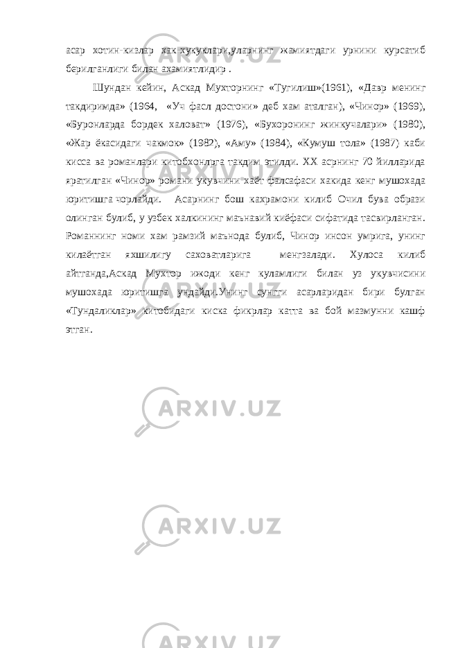 асар хотин-кизлар хак-хукуклари,уларнинг жамиятдаги урнини курсатиб берилганлиги билан ахамиятлидир . Шундан кейин, Аскад Мухторнинг «Тугилиш»(1961), «Давр менинг такдиримда» (1964, «Уч фасл достони» деб хам аталган), «Чинор» (1969), «Буронларда бордек халоват» (1976), «Бухоронинг жинкучалари» (1980), «Жар ёкасидаги чакмок» (1982), «Аму» (1984), «Кумуш тола» (1987) каби кисса ва романлари китобхонлрга такдим этилди. ХХ асрнинг 70 йилларида яратилган «Чинор» романи укувчини хаёт фалсафаси хакида кенг мушохада юритишга чорлайди. Асарнинг бош кахрамони килиб Очил бува образи олинган булиб, у узбек халкининг маънавий киёфаси сифатида тасвирланган. Романнинг номи хам рамзий маънода булиб, Чинор инсон умрига, унинг килаётган яхшилигу саховатларига менгзалади. Хулоса килиб айтганда,Аскад Мухтор ижоди кенг куламлиги билан уз укувчисини мушохада юритишга ундайди.Унинг сунгги асарларидан бири булган «Тундаликлар» китобидаги киска фикрлар катта ва бой мазмунни кашф этган. 