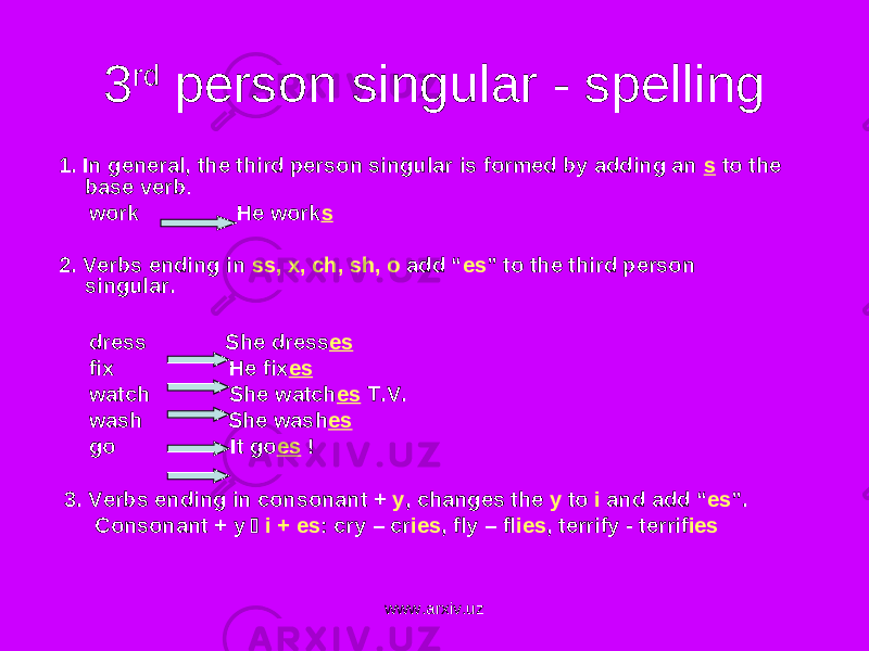 3 rd person singular - spelling 1. In general, the third person singular is formed by adding an s to the base verb . work He work s 2. Verbs ending in ss, x, ch, sh, o add “ es ” to the third person singular. dress She dress es fix He fix es watch She watch es T.V. wash She wash es go It go es ! 3. Verbs ending in consonant + y , changes the y to i and add “ es ” . Consonant + y  i + es : cry – cr ies , fly – fl ies , terrify - terrif ies www.arxiv.uz 