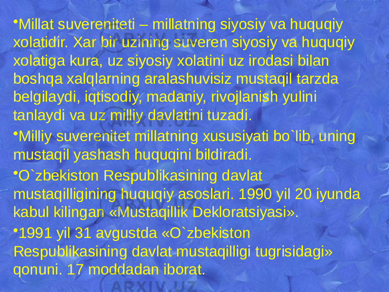 • Millat suvеrеnitеti – millatning siyosiy va huquqiy xolatidir. Xar bir uzining suvеrеn siyosiy va huquqiy xolatiga kura, uz siyosiy xolatini uz irodasi bilan boshqa xalqlarning aralashuvisiz mustaqil tarzda bеlgilaydi, iqtisodiy, madaniy, rivojlanish yulini tanlaydi va uz milliy davlatini tuzadi. • Milliy suvеrеnitеt millatning xususiyati bo`lib, uning mustaqil yashash huquqini bildiradi. • O`zbekiston Rеspublikasining davlat mustaqilligining huquqiy asoslari. 1990 yil 20 iyunda kabul kilingan «Mustaqillik Dеkloratsiyasi». • 1991 yil 31 avgustda «O`zbekiston Rеspublikasining davlat mustaqilligi tugrisidagi» qonuni. 17 moddadan iborat. 