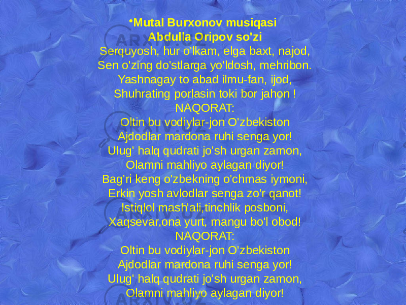 • Mutal Burxonov musiqasi Abdulla Oripov so&#39;zi Serquyosh, hur o&#39;lkam, elga baxt, najod, Sen o&#39;zing do&#39;stlarga yo&#39;ldosh, mehribon. Yashnagay to abad ilmu-fan, ijod, Shuhrating porlasin toki bor jahon ! NAQORAT: Oltin bu vodiylar-jon O&#39;zbekiston Ajdodlar mardona ruhi senga yor! Ulug&#39; halq qudrati jo&#39;sh urgan zamon, Olamni mahliyo aylagan diyor! Bag&#39;ri keng o&#39;zbekning o&#39;chmas iymoni, Erkin yosh avlodlar senga zo&#39;r qanot! Istiqlol mash&#39;ali,tinchlik posboni, Xaqsevar,ona yurt, mangu bo&#39;l obod! NAQORAT: Oltin bu vodiylar-jon O&#39;zbekiston Ajdodlar mardona ruhi senga yor! Ulug&#39; halq qudrati jo&#39;sh urgan zamon, Olamni mahliyo aylagan diyor! 