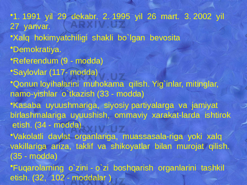 • 1. 1991 yil 29 dеkabr. 2. 1995 yil 26 mart. 3. 2002 yil 27 yanvar. • Xalq hokimyatchiligi shakli bo`lgan bеvosita • Dеmokratiya. • Rеfеrеndum (9 - modda) • Saylovlar (117- modda) • Qonun loyihalarini muhokama qilish. Yig`inlar, mitinglar, namo-yishlar o`tkazish (33 - modda) • Kasaba uyuushmariga, siyosiy partiyalarga va jamiyat birlashmalariga uyuushish, ommaviy xarakat-larda ishtirok etish. (34 - modda) • Vakolatli davlat organlariga, muassasala-riga yoki xalq vakillariga ariza, taklif va shikoyatlar bilan murojat qilish. (35 - modda) • Fuqarolarning o`zini - o`zi boshqarish organlarini tashkil etish. (32, 102 - moddalar ) 