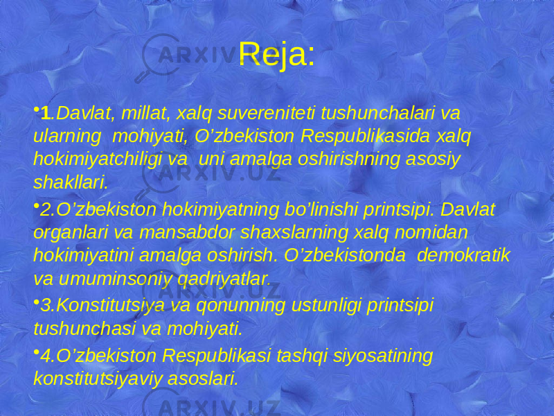 Reja: • 1 .Davlat, millat, xalq suvereniteti tushunchalari va ularning mohiyati, O’zbekiston Respublikasida xalq hokimiyatchiligi va uni amalga oshirishning asosiy shakllari. • 2.O’zbekiston hokimiyatning bo’linishi printsipi. Davlat organlari va mansabdor shaxslarning xalq nomidan hokimiyatini amalga oshirish. O’zbekistonda demokratik va umuminsoniy qadriyatlar. • 3.Konstitutsiya va qonunning ustunligi printsipi tushunchasi va mohiyati. • 4.O’zbekiston Respublikasi tashqi siyosatining konstitutsiyaviy asoslari. 