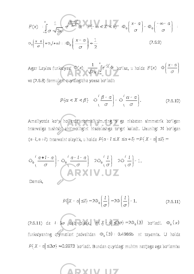 2 2 ( ) 2 0 0 1 ( ) { } 2 t a x x a a F x e dt P X x                                               0 0  a x 0 1 2 x a          (2. 6 .9) Agar Laplas funksiyasi 22 1 ( ) 2 t x x e dt        bo‘lsa, u holda ( ) x a F x         va (2. 6 .8) formulani quyidagicha yozsa bo‘ladi: { } . a a P X                         (2. 6 .10) Amaliyotda ko‘p hollarda normal t.m.ning a ga nisbatan simmetrik bo‘lgan intervalga tushishi ehtimolligini hisoblashga to‘gri keladi. Uzunligi 2 l bo‘lgan ( - , )a l a l  intervalni olaylik, u holda { } { }P a l X a l P X a l         0 0 0 2 2 1. a l a a l a l l                                        Demak, 0 { } 2 2 1. l l P X a l                     (2. 6 .11) (2.6.11) da 3 l   deb olsak,   0 { 3 } 2 3P X a      bo‘ladi.   0 x  funksiyaning qiymatlari jadvalidan   0 3 0.49865   ni topamiz. U holda { 3 } 0.9973P X a     bo‘ladi. Bundan quyidagi muhim natijaga ega bo‘lamiz: 